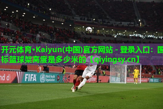 <strong>开元体育·Kaiyun(中国)官方网站 - 登录入口：国标篮球架高度是多少米的</strong>